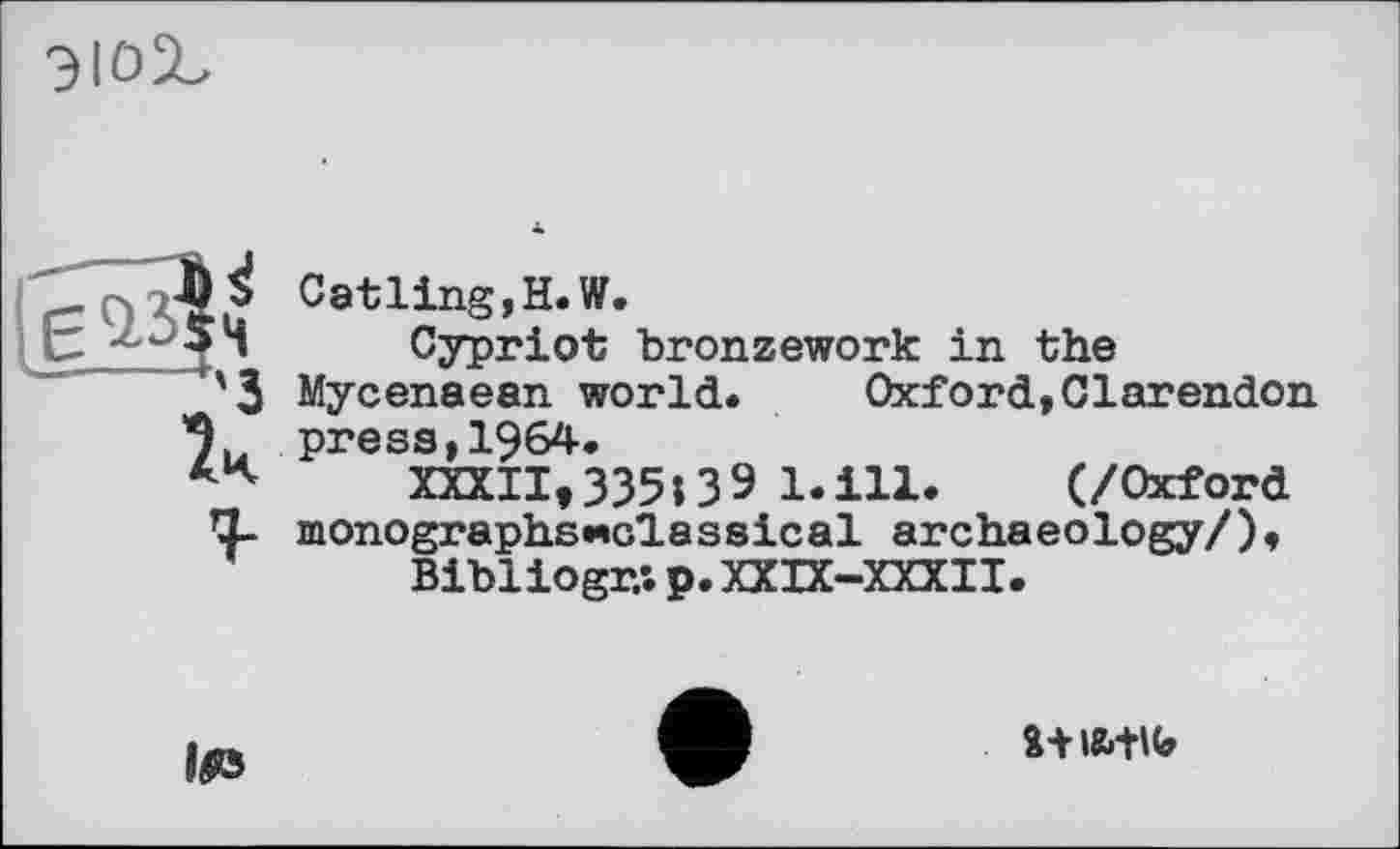 ﻿
1ч г
Catling, H. W.
Cypriot bronzework in the Mycenaean world. Oxford,Clarendon press,1964.
XXXII,335;39 l.ill.	(/Oxford
monographsHolassical archaeology/),
Bibl iogr,; p. XXIX-XXXII.

î+iatu»